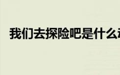 我们去探险吧是什么动画（我们去探险吧）