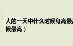 人的一天中什么时候身高最高（人的身材是一天中的什么时候最高）