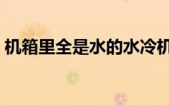 机箱里全是水的水冷机箱（什么是水冷机箱）