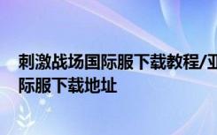 刺激战场国际服下载教程/亚服怎么玩 绝地求生刺激战场国际服下载地址