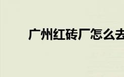 广州红砖厂怎么去（红砖厂怎么去）