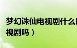 梦幻诛仙电视剧什么时候播出（梦幻诛仙是电视剧吗）