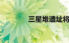 三星堆遗址将揭晓重大发现
