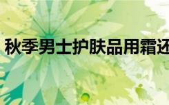 秋季男士护肤品用霜还是露（秋季男士护肤）