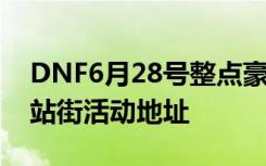 DNF6月28号整点豪礼大派送怎么领取 6.28站街活动地址