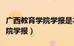 广西教育学院学报是本科学报吗（广西教育学院学报）