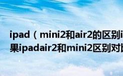 ipad（mini2和air2的区别ipadair2和ipadmini2哪个好苹果ipadair2和mini2区别对比评测）