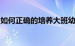 如何正确的培养大班幼儿的语言交往能力方法