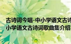 古诗词今唱-中小学语文古诗词歌曲集（关于古诗词今唱-中小学语文古诗词歌曲集介绍）