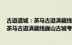 古道遗城：茶马古道滇藏线巍山古城考察（关于古道遗城：茶马古道滇藏线巍山古城考察介绍）