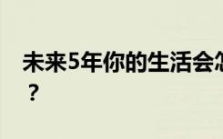 未来5年你的生活会怎样改变? 具体什么情况？