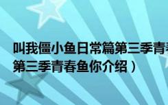 叫我僵小鱼日常篇第三季青春鱼你（关于叫我僵小鱼日常篇第三季青春鱼你介绍）