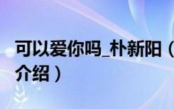 可以爱你吗_朴新阳（关于可以爱你吗_朴新阳介绍）