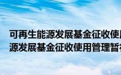 可再生能源发展基金征收使用管理暂行办法（关于可再生能源发展基金征收使用管理暂行办法介绍）