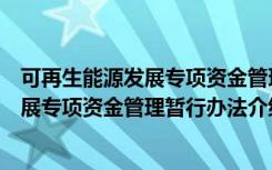 可再生能源发展专项资金管理暂行办法（关于可再生能源发展专项资金管理暂行办法介绍）