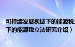 可持续发展视域下的能源税立法研究（关于可持续发展视域下的能源税立法研究介绍）