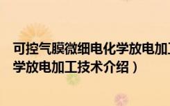 可控气膜微细电化学放电加工技术（关于可控气膜微细电化学放电加工技术介绍）