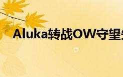 Aluka转战OW守望先锋 个人宣布离开IG