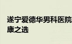 遂宁爱德华男科医院到底怎么样 仁心仁术 健康之选