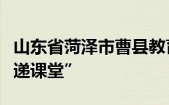 山东省菏泽市曹县教育和体育局打造“区县专递课堂”