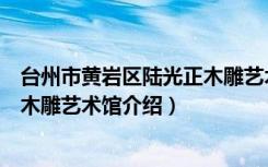 台州市黄岩区陆光正木雕艺术馆（关于台州市黄岩区陆光正木雕艺术馆介绍）