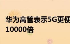 华为高管表示5G更便宜 因为它的容量是2G的10000倍