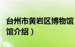 台州市黄岩区博物馆（关于台州市黄岩区博物馆介绍）