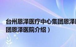 台州恩泽医疗中心集团恩泽医院（关于台州恩泽医疗中心集团恩泽医院介绍）
