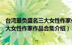 台湾最负盛名三大女性作家作品合集（关于台湾最负盛名三大女性作家作品合集介绍）