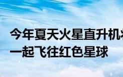 今年夏天火星直升机将与NASA的恒心漫游者一起飞往红色星球