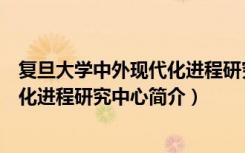 复旦大学中外现代化进程研究中心（关于复旦大学中外现代化进程研究中心简介）