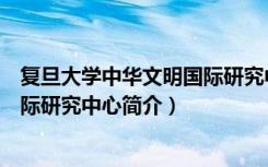 复旦大学中华文明国际研究中心（关于复旦大学中华文明国际研究中心简介）