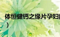 体恒健钙之缘片孕妇能吃吗（体恒健钙之缘片）