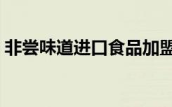 非尝味道进口食品加盟（非尝味道进口食品）