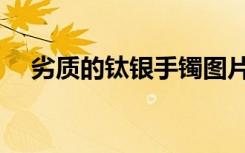 劣质的钛银手镯图片（劣质的钛银手镯）