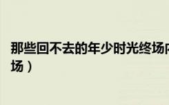 那些回不去的年少时光终场内容（那些回不去的年少时光 终场）