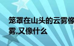 笼罩在山头的云雾像什么,那些缠绕半山的云雾,又像什么