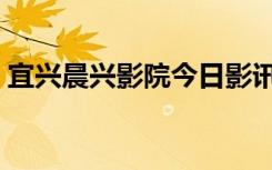 宜兴晨兴影院今日影讯（宜兴晨兴数字影院）