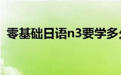 零基础日语n3要学多久（日语n3要学多久）
