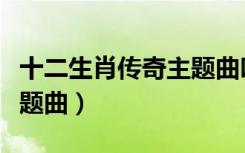 十二生肖传奇主题曲叫什么（十二生肖传奇主题曲）