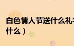 白色情人节送什么礼物给女生（白色情人节送什么）