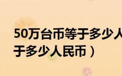 50万台币等于多少人民币多少（50万台币等于多少人民币）