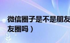 微信圈子是不是朋友圈?（微信圈子是微信朋友圈吗）