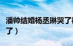 潘帅结婚杨丞琳哭了视频（潘帅结婚杨丞琳哭了）