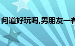 问道好玩吗,男朋友一有空就玩（问道好玩吗）