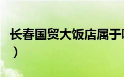 长春国贸大饭店属于哪个区（长春国贸大饭店）