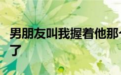 男朋友叫我握着他那个相处久了是不是都变污了