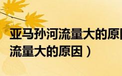 亚马孙河流量大的原因是什么地形（亚马孙河流量大的原因）