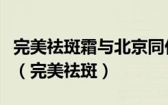 完美祛斑霜与北京同仁堂祛斑霜哪个效果更好（完美祛斑）