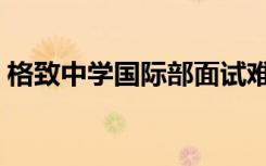 格致中学国际部面试难度（格致中学国际部）